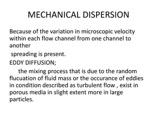 MECHANICAL DISPERSION
Because of the variation in microscopic velocity
within each flow channel from one channel to
another
spreading is present.
EDDY DIFFUSION;
the mixing process that is due to the random
flucuation of fluid mass or the occurance of eddies
in condition described as turbulent flow , exist in
porous media in slight extent more in large
particles.
 