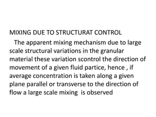MIXING DUE TO STRUCTURAT CONTROL
The apparent mixing mechanism due to large
scale structural variations in the granular
material these variation scontrol the direction of
movement of a given fluid partice, hence , if
average concentration is taken along a given
plane parallel or transverse to the direction of
flow a large scale mixing is observed
 