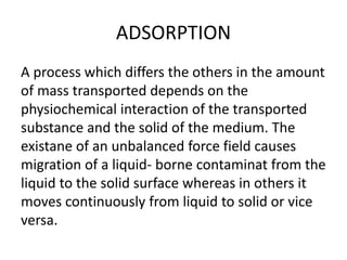 ADSORPTION
A process which differs the others in the amount
of mass transported depends on the
physiochemical interaction of the transported
substance and the solid of the medium. The
existane of an unbalanced force field causes
migration of a liquid- borne contaminat from the
liquid to the solid surface whereas in others it
moves continuously from liquid to solid or vice
versa.
 