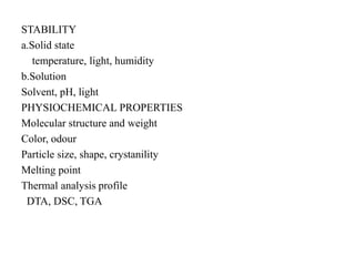 STABILITY
a.Solid state
temperature, light, humidity
b.Solution
Solvent, pH, light
PHYSIOCHEMICAL PROPERTIES
Molecular structure and weight
Color, odour
Particle size, shape, crystanility
Melting point
Thermal analysis profile
DTA, DSC, TGA
 