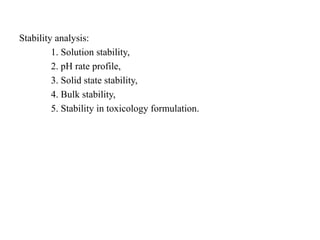 Stability analysis:
1. Solution stability,
2. pH rate profile,
3. Solid state stability,
4. Bulk stability,
5. Stability in toxicology formulation.
 