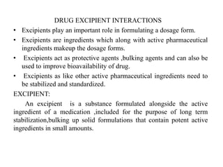 DRUG EXCIPIENT INTERACTIONS
• Excipients play an important role in formulating a dosage form.
• Excipients are ingredients which along with active pharmaceutical
ingredients makeup the dosage forms.
• Excipients act as protective agents ,bulking agents and can also be
used to improve bioavailability of drug.
• Excipients as like other active pharmaceutical ingredients need to
be stabilized and standardized.
EXCIPIENT:
An excipient is a substance formulated alongside the active
ingredient of a medication ,included for the purpose of long term
stabilization,bulking up solid formulations that contain potent active
ingredients in small amounts.
 