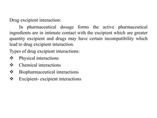 Drug excipient interaction:
In pharmaceutical dosage forms the active pharmaceutical
ingredients are in intimate contact with the excipient which are greater
quantity excipient and drugs may have certain incompatibility which
lead to drug excipient interaction.
Types of drug excipient interactions:
 Physical interactions
 Chemical interactions
 Biopharmaceutical interactions
 Excipient- excipient interactions
 