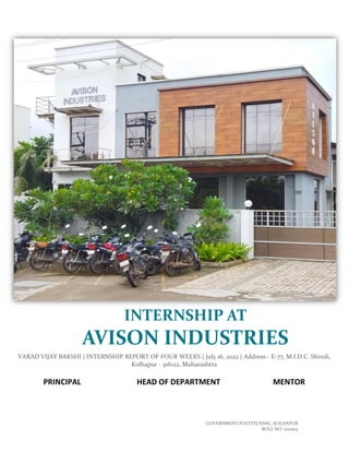 GOVERNMENT POLYTECHNIC, KOLHAPUR
ROLL NO. 202003
VARAD VIJAY BAKSHI | INTERNSHIP REPORT OF FOUR WEEKS | July 16, 2022 | Address - E-77, M.I.D.C. Shiroli,
Kolhapur - 416122, Maharashtra
PRINCIPAL HEAD OF DEPARTMENT MENTOR
INTERNSHIP AT
AVISON INDUSTRIES
 
