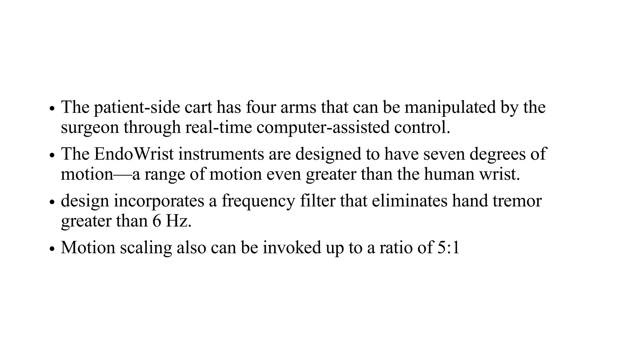 • The patient-side cart has four arms that can be manipulated by the
surgeon through real-time computer-assisted control.
• The EndoWrist instruments are designed to have seven degrees of
motion—a range of motion even greater than the human wrist.
• design incorporates a frequency filter that eliminates hand tremor
greater than 6 Hz.
• Motion scaling also can be invoked up to a ratio of 5:1
 
