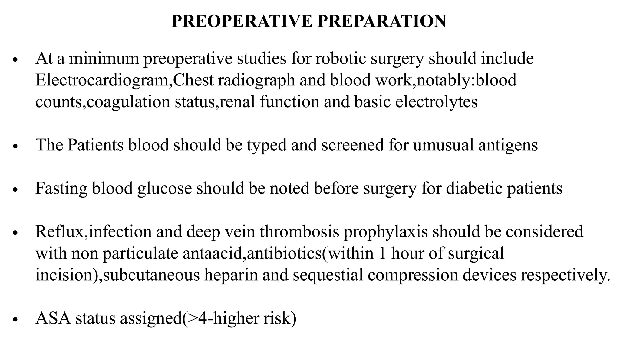 PREOPERATIVE PREPARATION
• At a minimum preoperative studies for robotic surgery should include
Electrocardiogram,Chest radiograph and blood work,notably:blood
counts,coagulation status,renal function and basic electrolytes
• The Patients blood should be typed and screened for umusual antigens
• Fasting blood glucose should be noted before surgery for diabetic patients
• Reflux,infection and deep vein thrombosis prophylaxis should be considered
with non particulate antaacid,antibiotics(within 1 hour of surgical
incision),subcutaneous heparin and sequestial compression devices respectively.
• ASA status assigned(>4-higher risk)
 