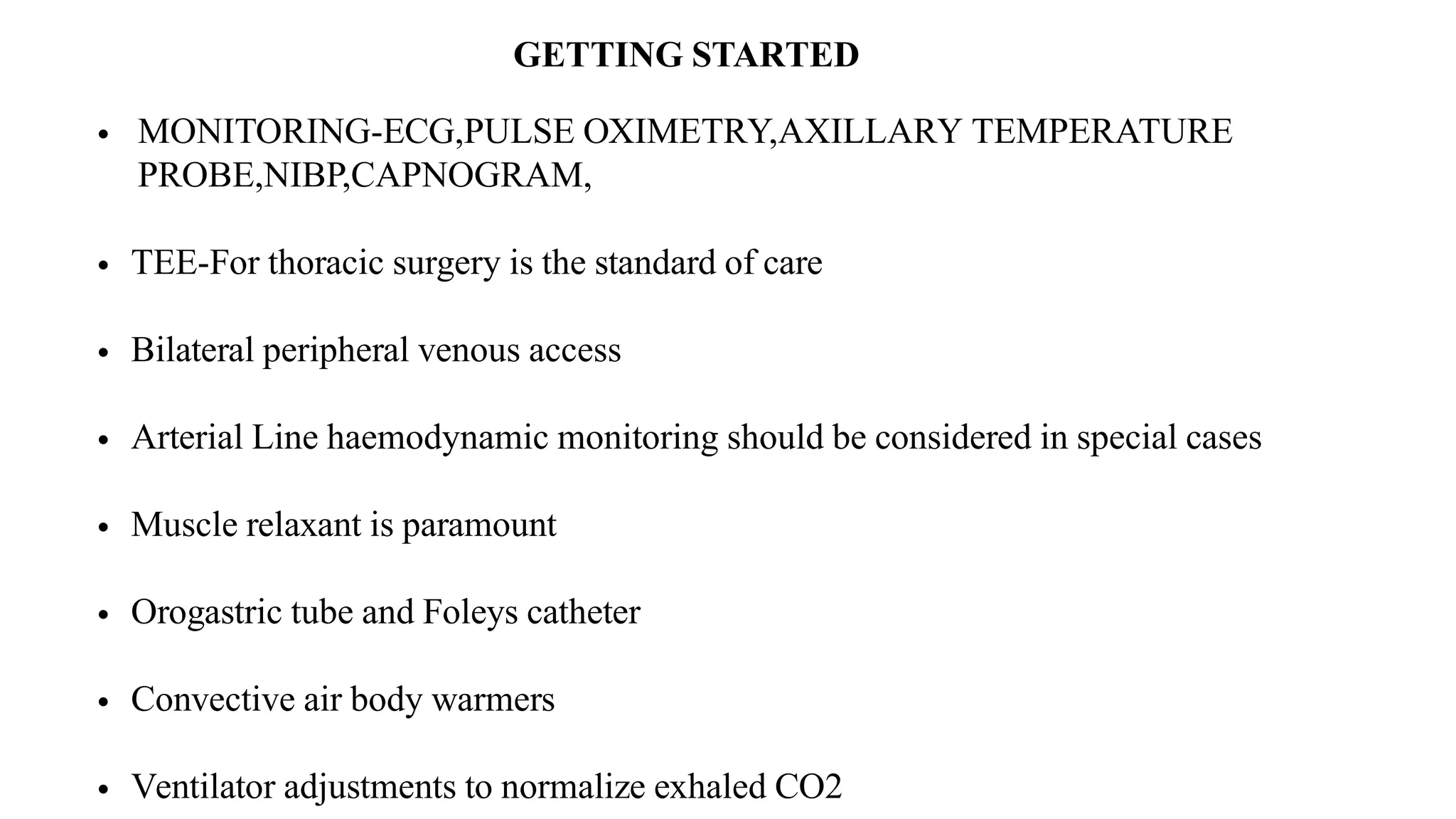 GETTING STARTED
• MONITORING-ECG,PULSE OXIMETRY,AXILLARY TEMPERATURE
PROBE,NIBP,CAPNOGRAM,
• TEE-For thoracic surgery is the standard of care
• Bilateral peripheral venous access
• Arterial Line haemodynamic monitoring should be considered in special cases
• Muscle relaxant is paramount
• Orogastric tube and Foleys catheter
• Convective air body warmers
• Ventilator adjustments to normalize exhaled CO2
 