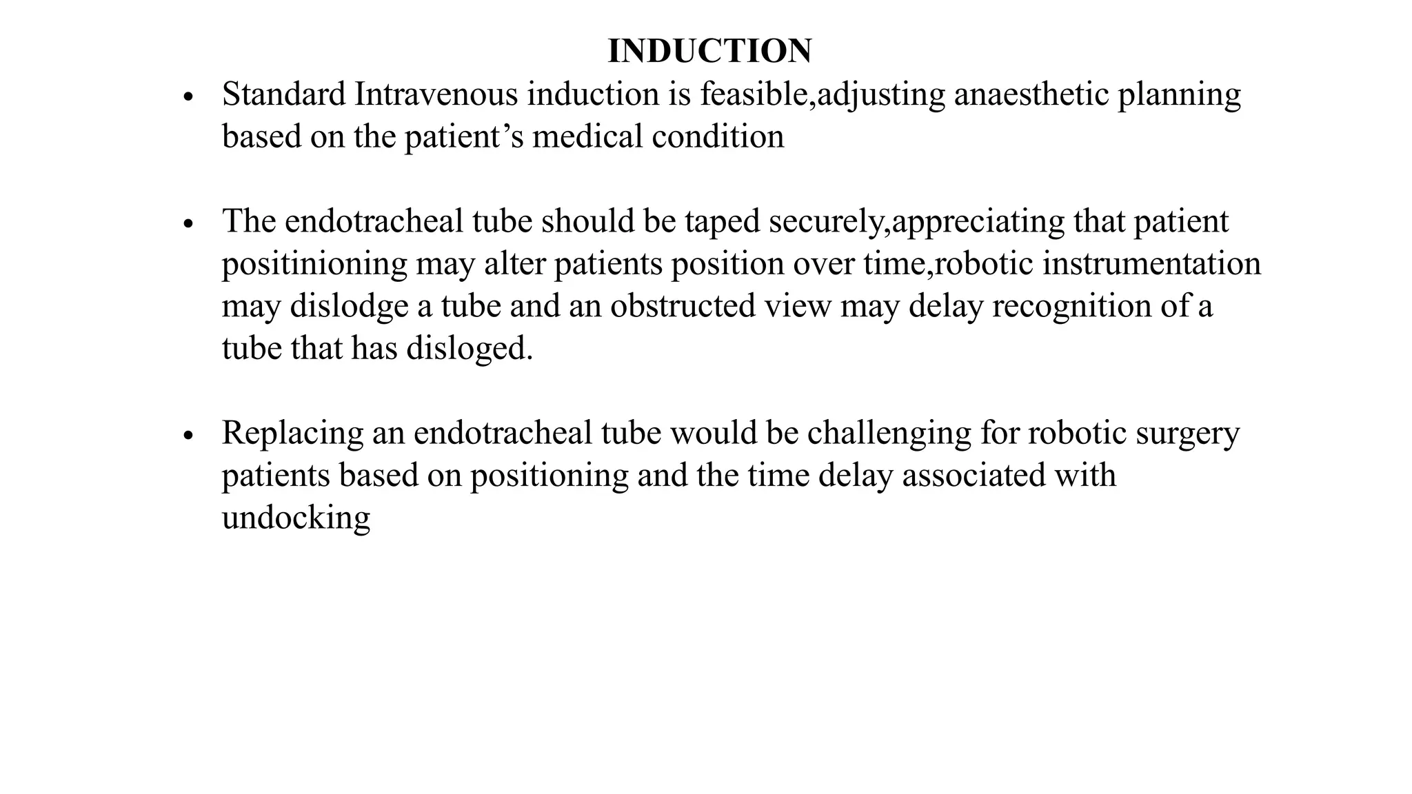 INDUCTION
• Standard Intravenous induction is feasible,adjusting anaesthetic planning
based on the patient’s medical condition
• The endotracheal tube should be taped securely,appreciating that patient
positinioning may alter patients position over time,robotic instrumentation
may dislodge a tube and an obstructed view may delay recognition of a
tube that has disloged.
• Replacing an endotracheal tube would be challenging for robotic surgery
patients based on positioning and the time delay associated with
undocking
 