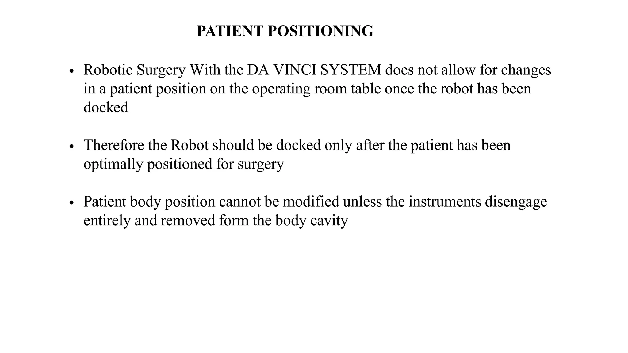 PATIENT POSITIONING
• Robotic Surgery With the DA VINCI SYSTEM does not allow for changes
in a patient position on the operating room table once the robot has been
docked
• Therefore the Robot should be docked only after the patient has been
optimally positioned for surgery
• Patient body position cannot be modified unless the instruments disengage
entirely and removed form the body cavity
 