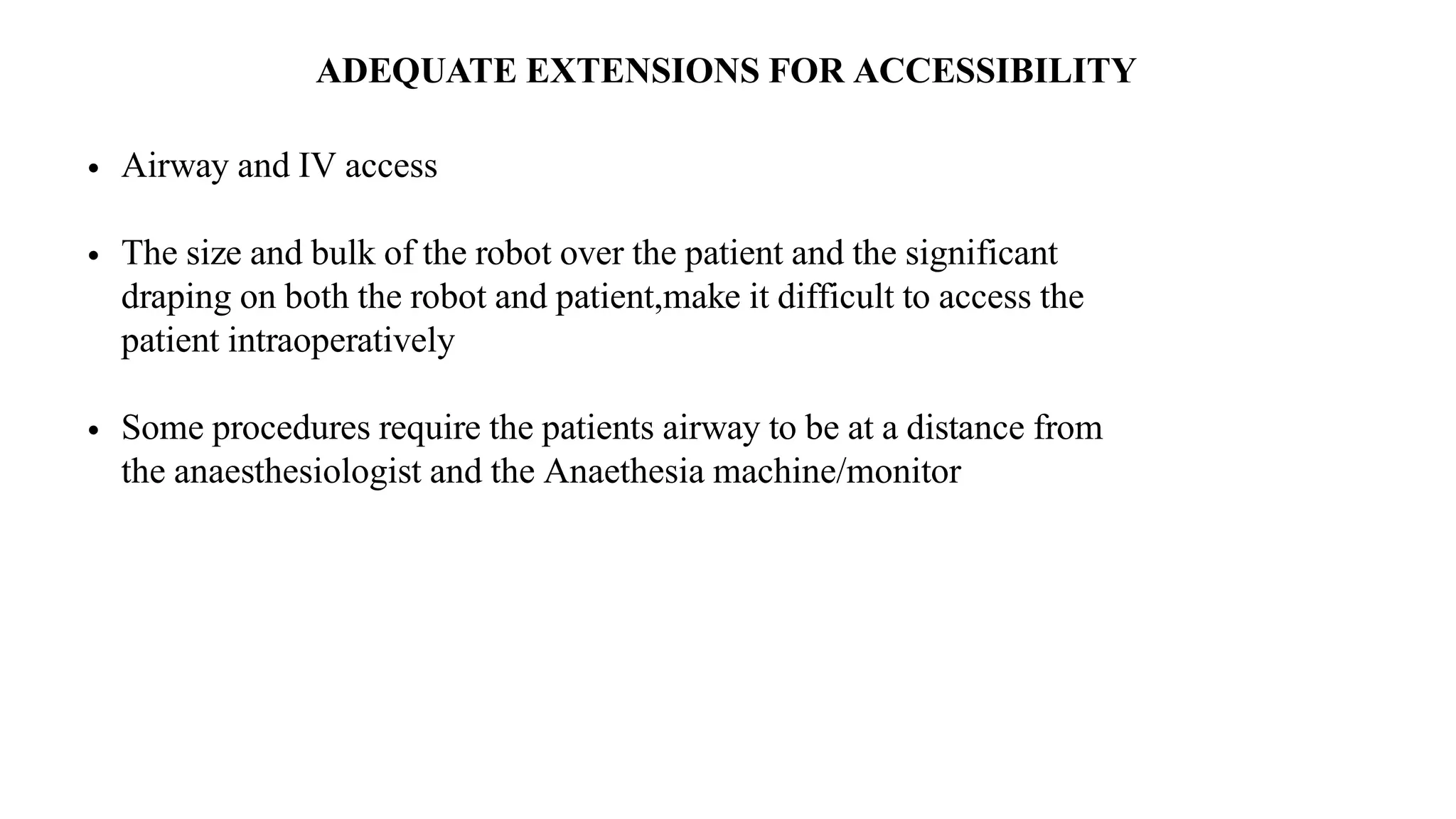 ADEQUATE EXTENSIONS FOR ACCESSIBILITY
• Airway and IV access
• The size and bulk of the robot over the patient and the significant
draping on both the robot and patient,make it difficult to access the
patient intraoperatively
• Some procedures require the patients airway to be at a distance from
the anaesthesiologist and the Anaethesia machine/monitor
 