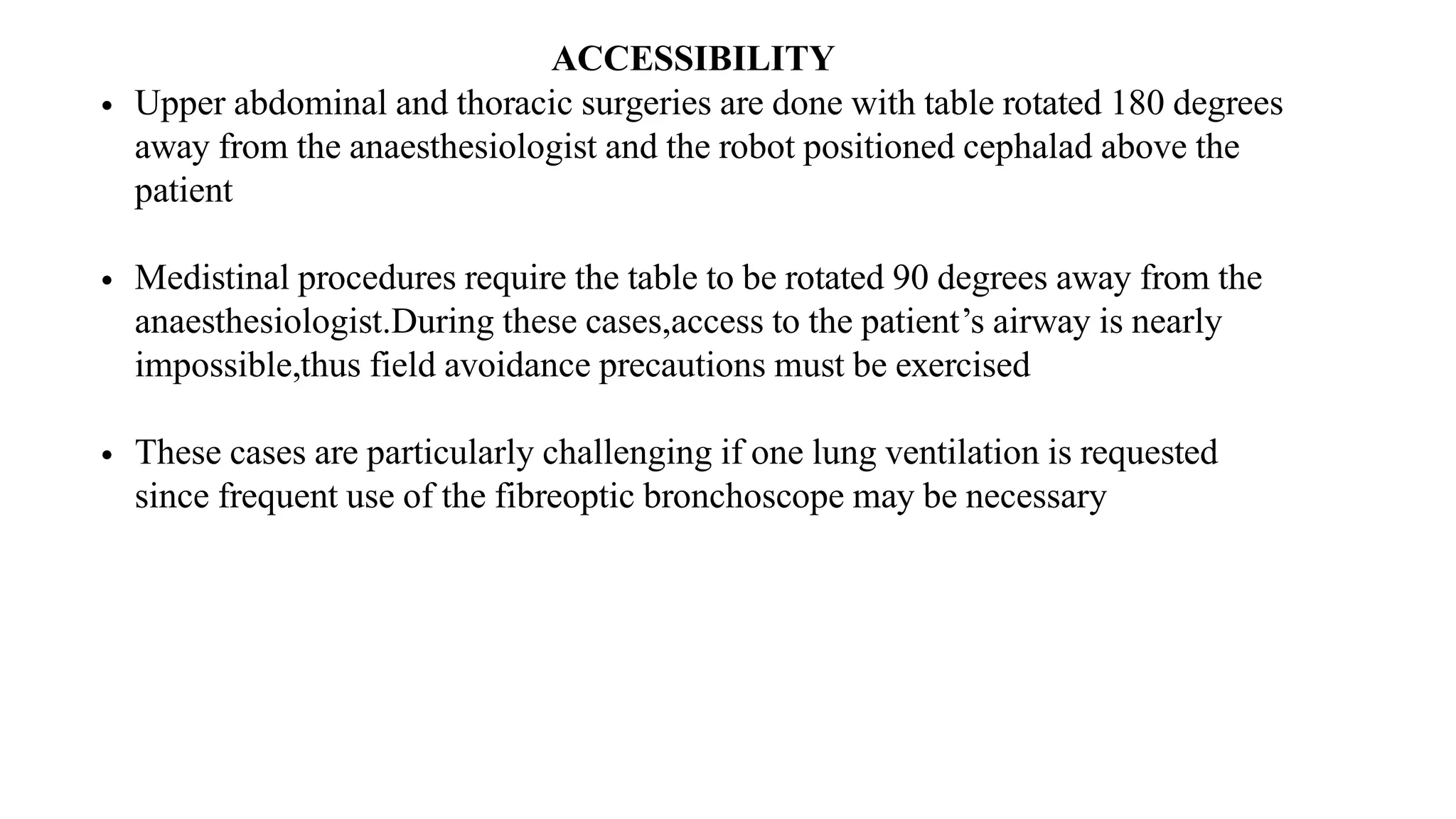 ACCESSIBILITY
• Upper abdominal and thoracic surgeries are done with table rotated 180 degrees
away from the anaesthesiologist and the robot positioned cephalad above the
patient
• Medistinal procedures require the table to be rotated 90 degrees away from the
anaesthesiologist.During these cases,access to the patient’s airway is nearly
impossible,thus field avoidance precautions must be exercised
• These cases are particularly challenging if one lung ventilation is requested
since frequent use of the fibreoptic bronchoscope may be necessary
 