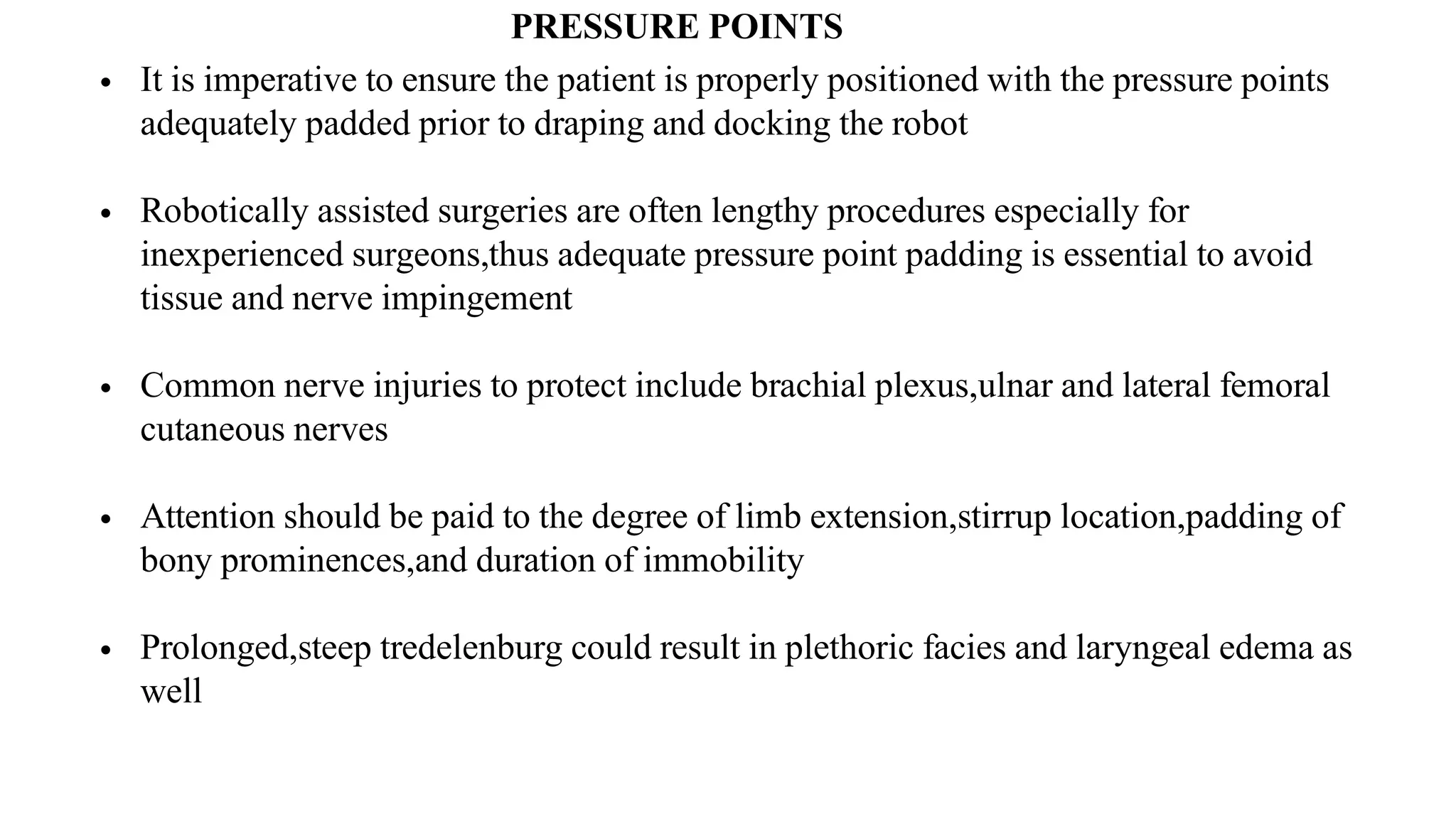 PRESSURE POINTS
• It is imperative to ensure the patient is properly positioned with the pressure points
adequately padded prior to draping and docking the robot
• Robotically assisted surgeries are often lengthy procedures especially for
inexperienced surgeons,thus adequate pressure point padding is essential to avoid
tissue and nerve impingement
• Common nerve injuries to protect include brachial plexus,ulnar and lateral femoral
cutaneous nerves
• Attention should be paid to the degree of limb extension,stirrup location,padding of
bony prominences,and duration of immobility
• Prolonged,steep tredelenburg could result in plethoric facies and laryngeal edema as
well
 