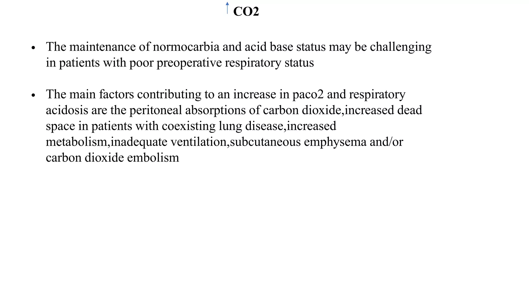 CO2
• The maintenance of normocarbia and acid base status may be challenging
in patients with poor preoperative respiratory status
• The main factors contributing to an increase in paco2 and respiratory
acidosis are the peritoneal absorptions of carbon dioxide,increased dead
space in patients with coexisting lung disease,increased
metabolism,inadequate ventilation,subcutaneous emphysema and/or
carbon dioxide embolism
 