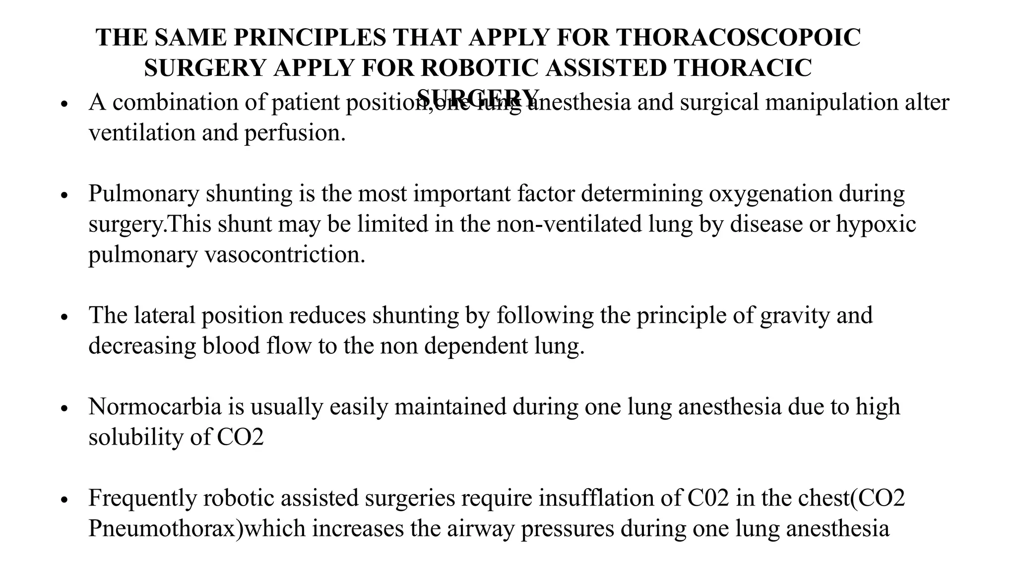 THE SAME PRINCIPLES THAT APPLY FOR THORACOSCOPOIC
SURGERY APPLY FOR ROBOTIC ASSISTED THORACIC
SURGERY
• A combination of patient position,one lung anesthesia and surgical manipulation alter
ventilation and perfusion.
• Pulmonary shunting is the most important factor determining oxygenation during
surgery.This shunt may be limited in the non-ventilated lung by disease or hypoxic
pulmonary vasocontriction.
• The lateral position reduces shunting by following the principle of gravity and
decreasing blood flow to the non dependent lung.
• Normocarbia is usually easily maintained during one lung anesthesia due to high
solubility of CO2
• Frequently robotic assisted surgeries require insufflation of C02 in the chest(CO2
Pneumothorax)which increases the airway pressures during one lung anesthesia
 