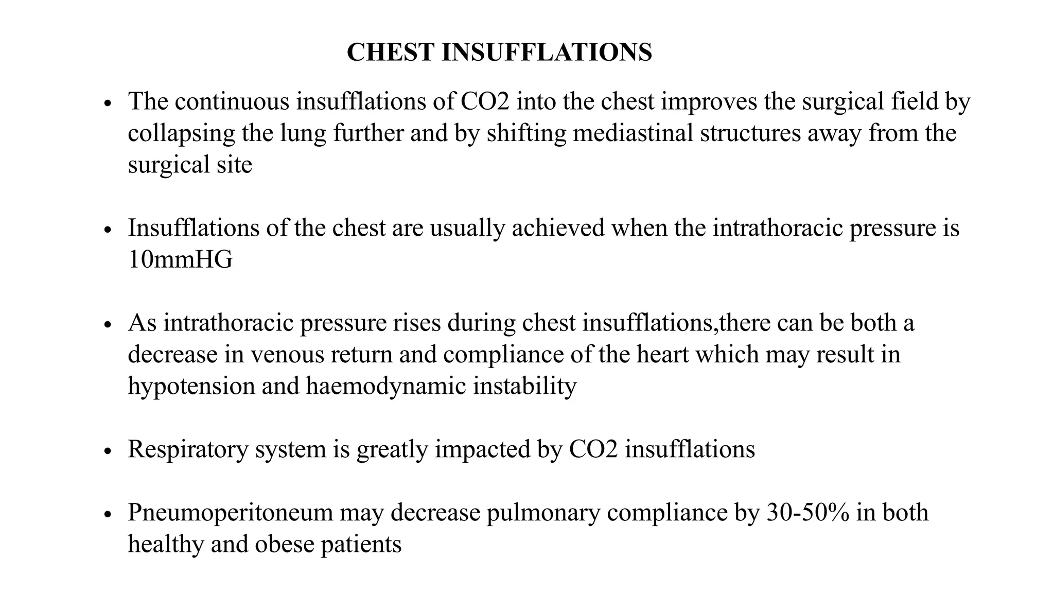 CHEST INSUFFLATIONS
• The continuous insufflations of CO2 into the chest improves the surgical field by
collapsing the lung further and by shifting mediastinal structures away from the
surgical site
• Insufflations of the chest are usually achieved when the intrathoracic pressure is
10mmHG
• As intrathoracic pressure rises during chest insufflations,there can be both a
decrease in venous return and compliance of the heart which may result in
hypotension and haemodynamic instability
• Respiratory system is greatly impacted by CO2 insufflations
• Pneumoperitoneum may decrease pulmonary compliance by 30-50% in both
healthy and obese patients
 