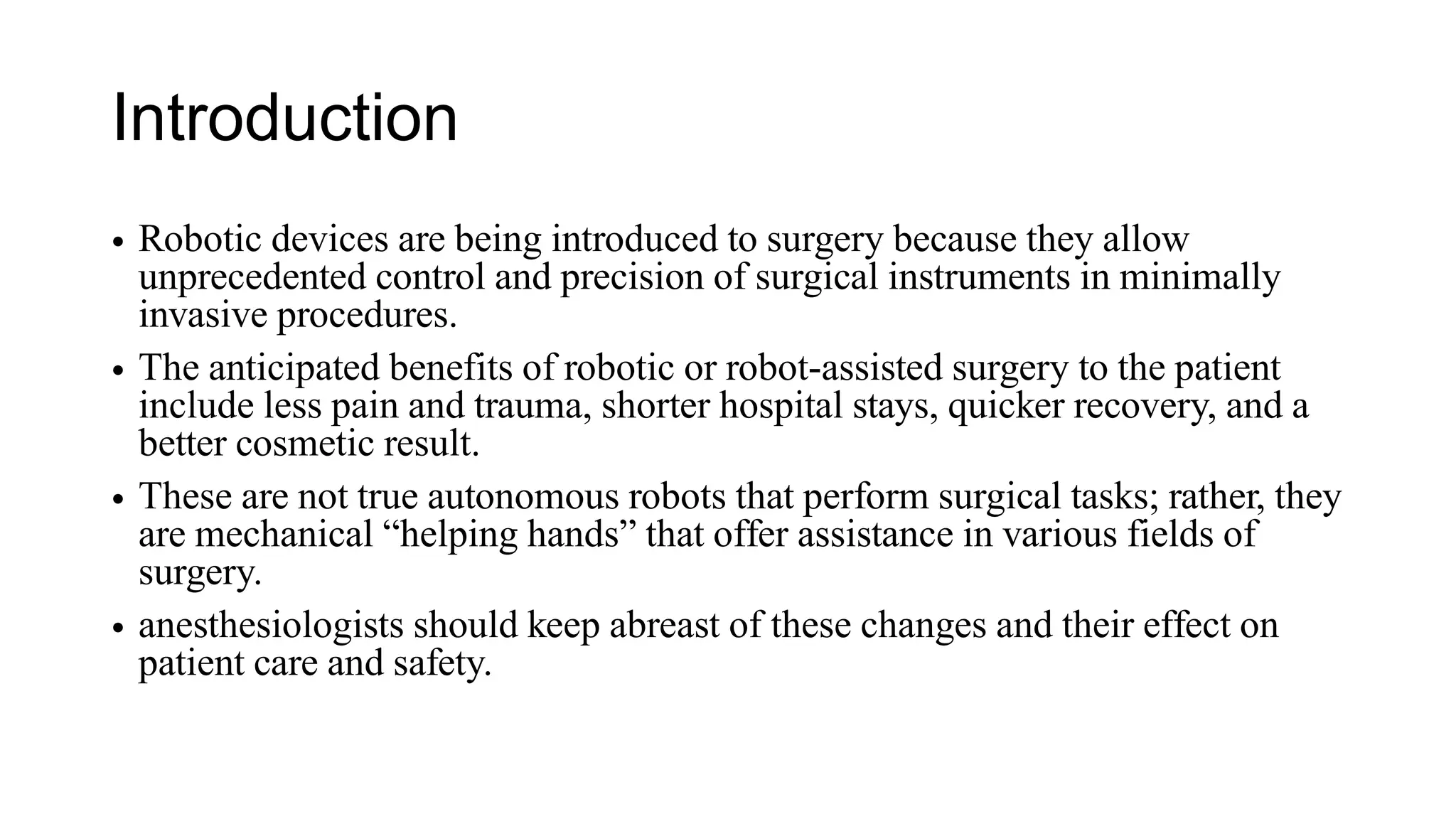 Introduction
• Robotic devices are being introduced to surgery because they allow
unprecedented control and precision of surgical instruments in minimally
invasive procedures.
• The anticipated benefits of robotic or robot-assisted surgery to the patient
include less pain and trauma, shorter hospital stays, quicker recovery, and a
better cosmetic result.
• These are not true autonomous robots that perform surgical tasks; rather, they
are mechanical “helping hands” that offer assistance in various fields of
surgery.
• anesthesiologists should keep abreast of these changes and their effect on
patient care and safety.
 