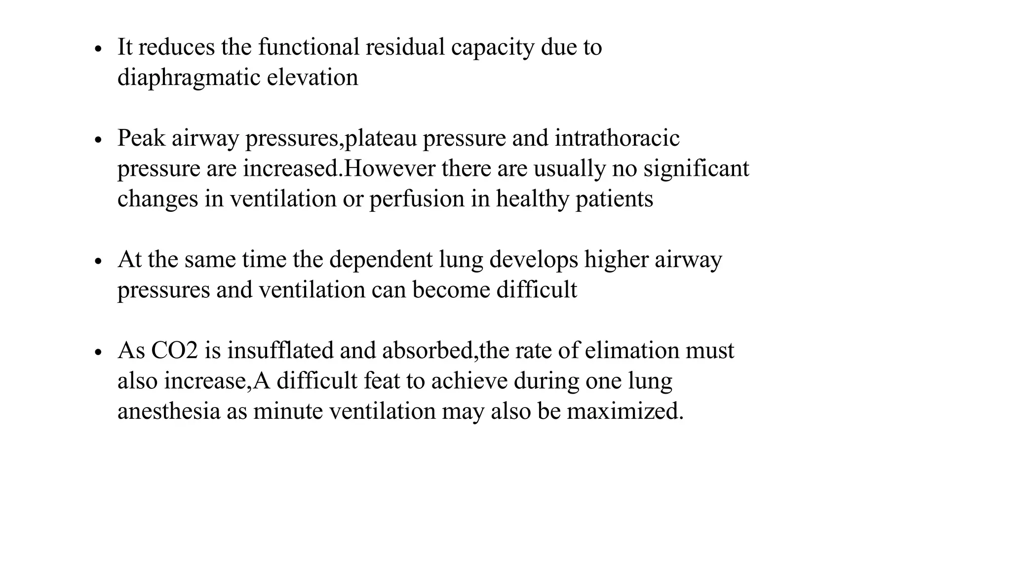 • It reduces the functional residual capacity due to
diaphragmatic elevation
• Peak airway pressures,plateau pressure and intrathoracic
pressure are increased.However there are usually no significant
changes in ventilation or perfusion in healthy patients
• At the same time the dependent lung develops higher airway
pressures and ventilation can become difficult
• As CO2 is insufflated and absorbed,the rate of elimation must
also increase,A difficult feat to achieve during one lung
anesthesia as minute ventilation may also be maximized.
 