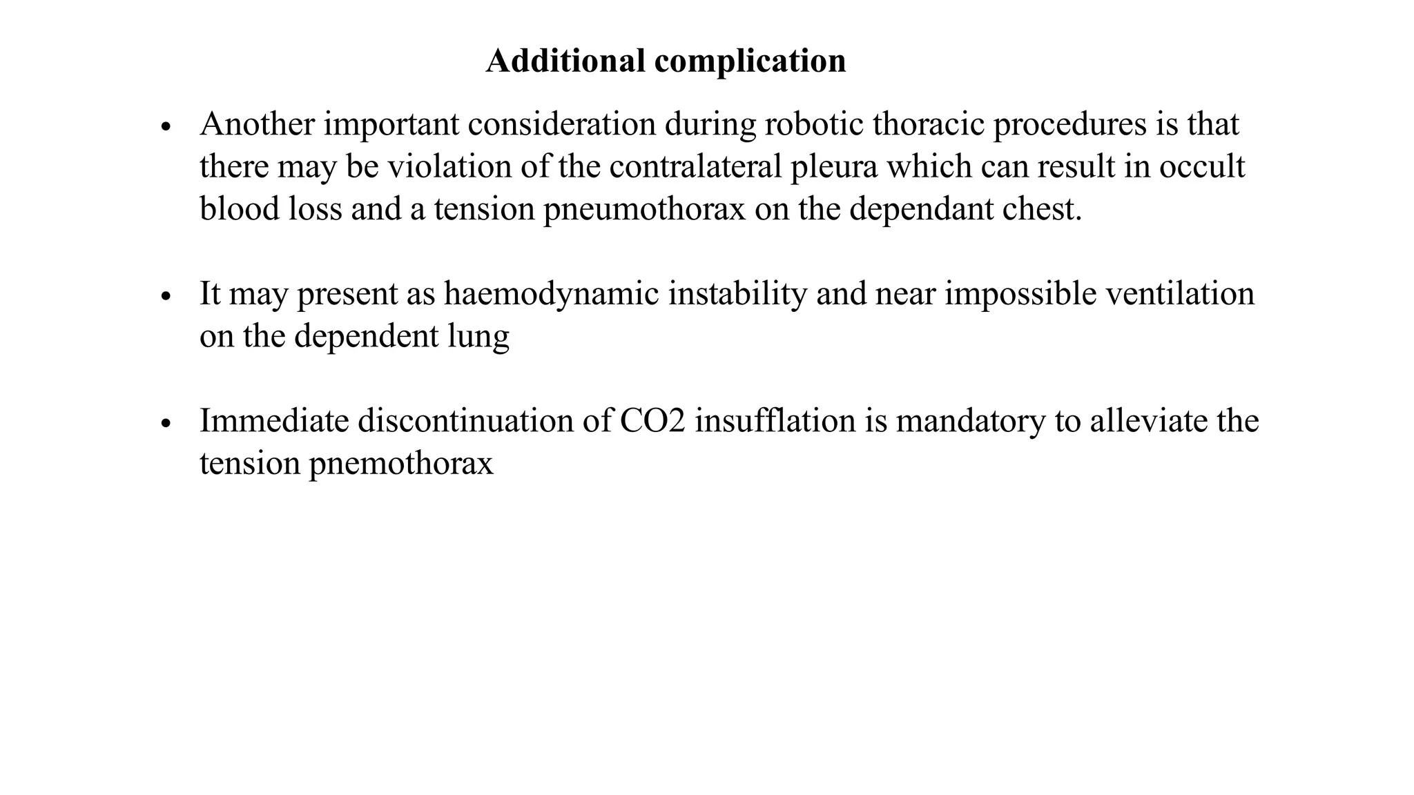 Additional complication
• Another important consideration during robotic thoracic procedures is that
there may be violation of the contralateral pleura which can result in occult
blood loss and a tension pneumothorax on the dependant chest.
• It may present as haemodynamic instability and near impossible ventilation
on the dependent lung
• Immediate discontinuation of CO2 insufflation is mandatory to alleviate the
tension pnemothorax
 