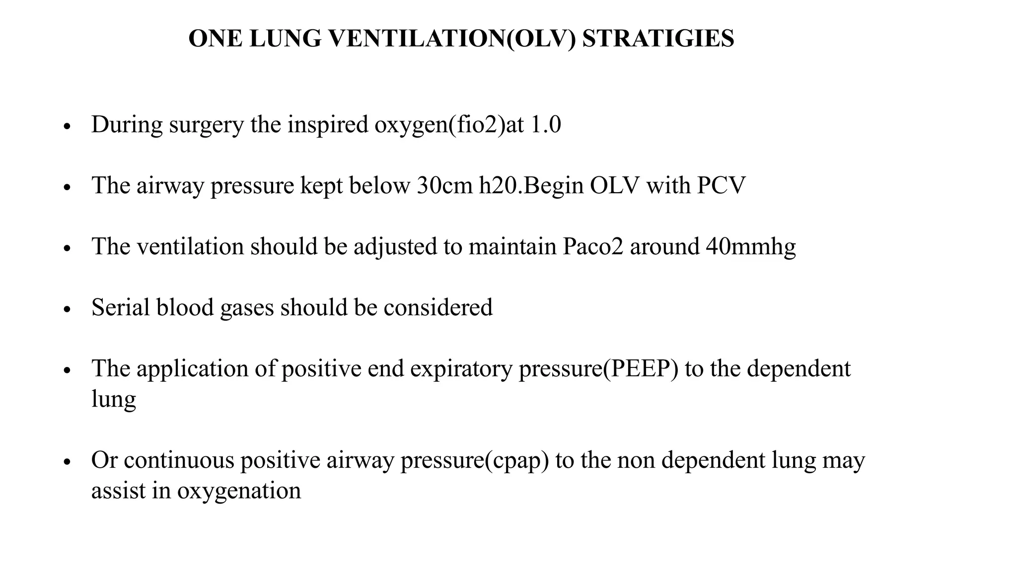 ONE LUNG VENTILATION(OLV) STRATIGIES
• During surgery the inspired oxygen(fio2)at 1.0
• The airway pressure kept below 30cm h20.Begin OLV with PCV
• The ventilation should be adjusted to maintain Paco2 around 40mmhg
• Serial blood gases should be considered
• The application of positive end expiratory pressure(PEEP) to the dependent
lung
• Or continuous positive airway pressure(cpap) to the non dependent lung may
assist in oxygenation
 