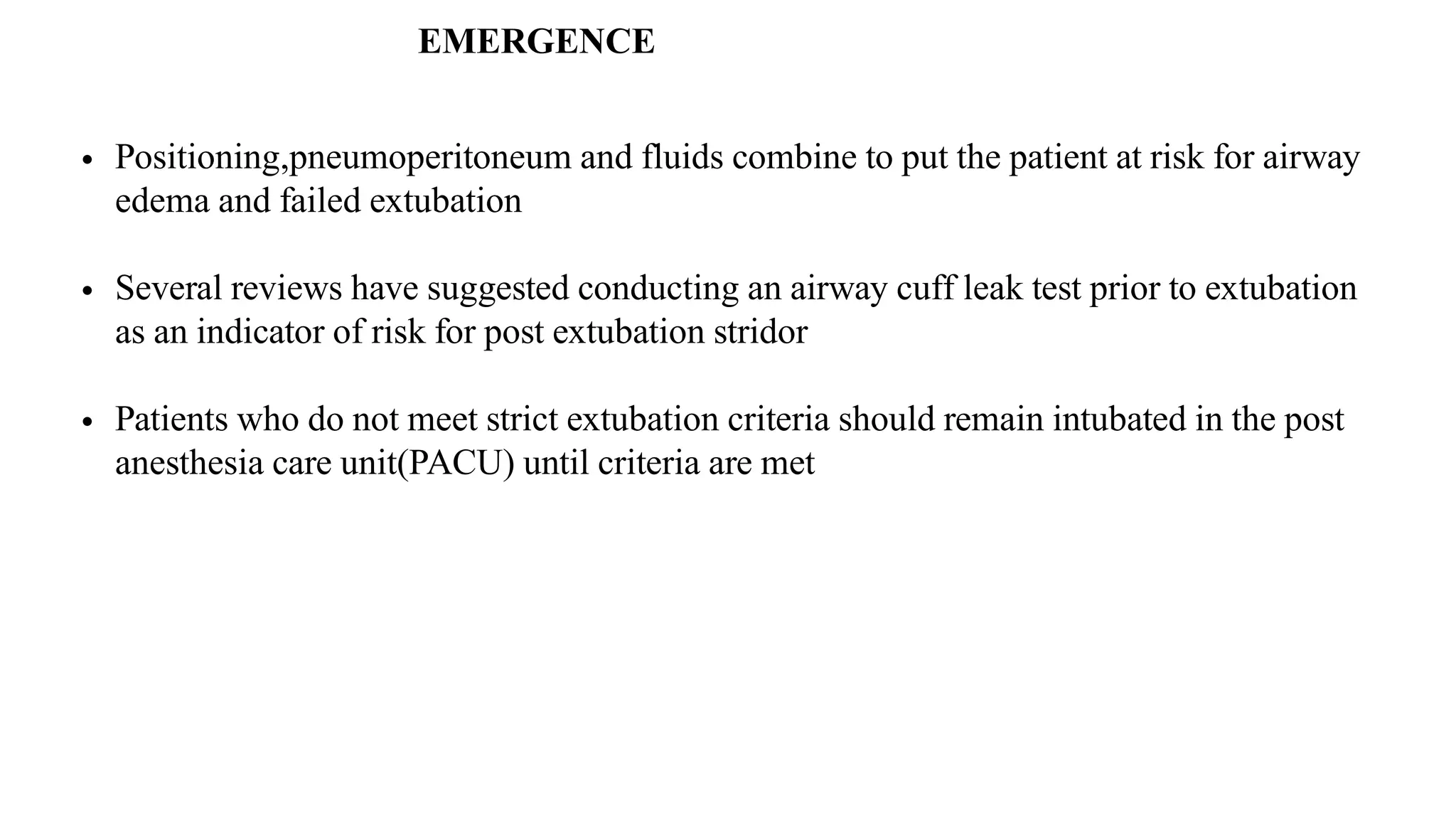 • Positioning,pneumoperitoneum and fluids combine to put the patient at risk for airway
edema and failed extubation
• Several reviews have suggested conducting an airway cuff leak test prior to extubation
as an indicator of risk for post extubation stridor
• Patients who do not meet strict extubation criteria should remain intubated in the post
anesthesia care unit(PACU) until criteria are met
EMERGENCE
 