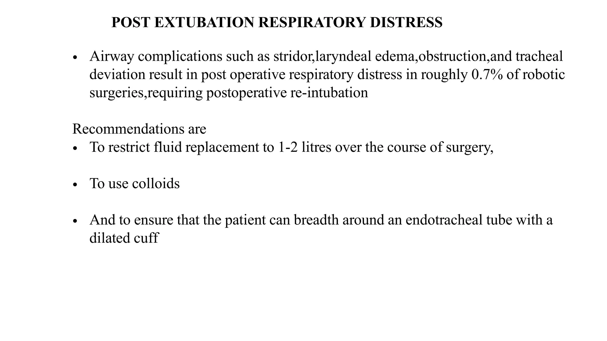 POST EXTUBATION RESPIRATORY DISTRESS
• Airway complications such as stridor,laryndeal edema,obstruction,and tracheal
deviation result in post operative respiratory distress in roughly 0.7% of robotic
surgeries,requiring postoperative re-intubation
Recommendations are
• To restrict fluid replacement to 1-2 litres over the course of surgery,
• To use colloids
• And to ensure that the patient can breadth around an endotracheal tube with a
dilated cuff
 