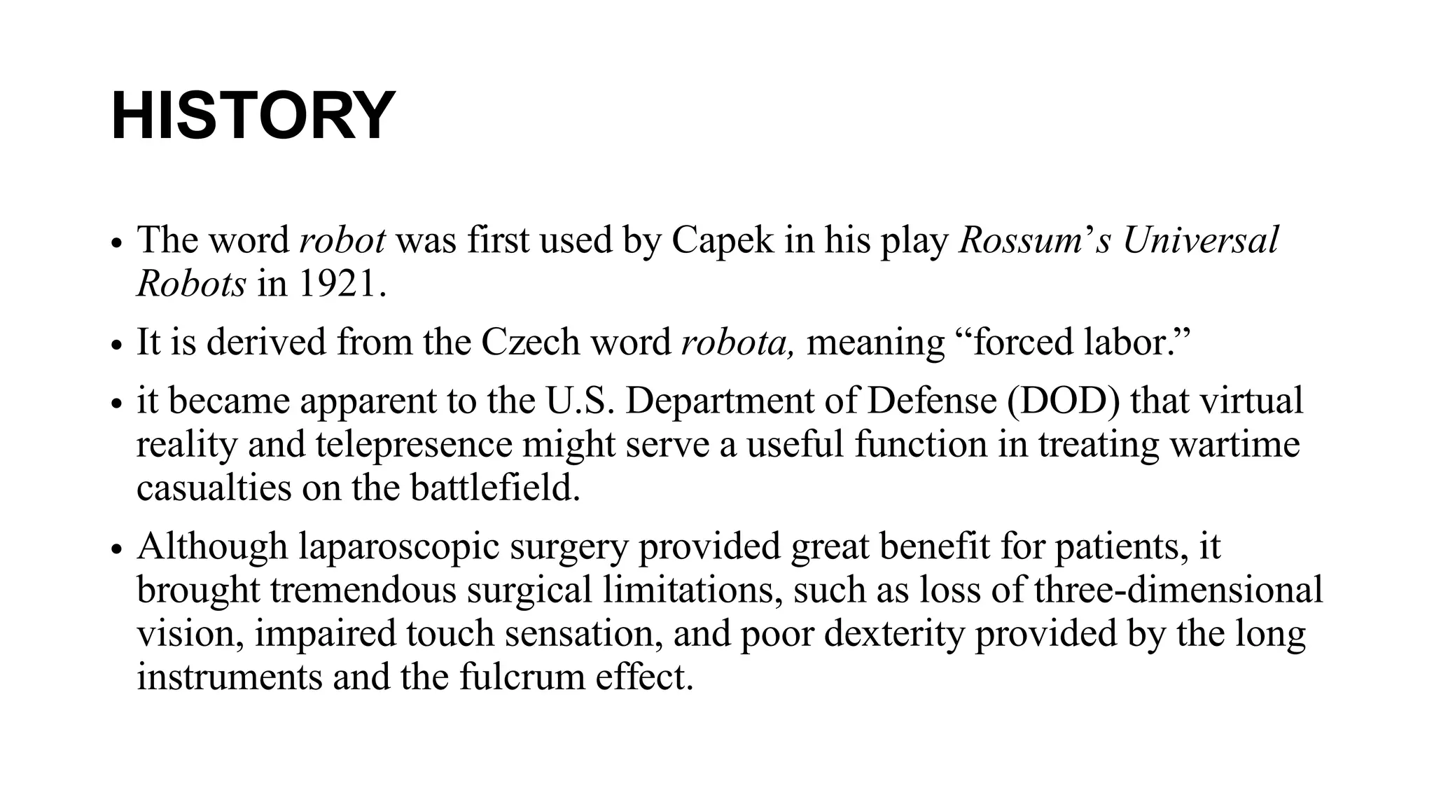 HISTORY
• The word robot was first used by Capek in his play Rossum’s Universal
Robots in 1921.
• It is derived from the Czech word robota, meaning “forced labor.”
• it became apparent to the U.S. Department of Defense (DOD) that virtual
reality and telepresence might serve a useful function in treating wartime
casualties on the battlefield.
• Although laparoscopic surgery provided great benefit for patients, it
brought tremendous surgical limitations, such as loss of three-dimensional
vision, impaired touch sensation, and poor dexterity provided by the long
instruments and the fulcrum effect.
 