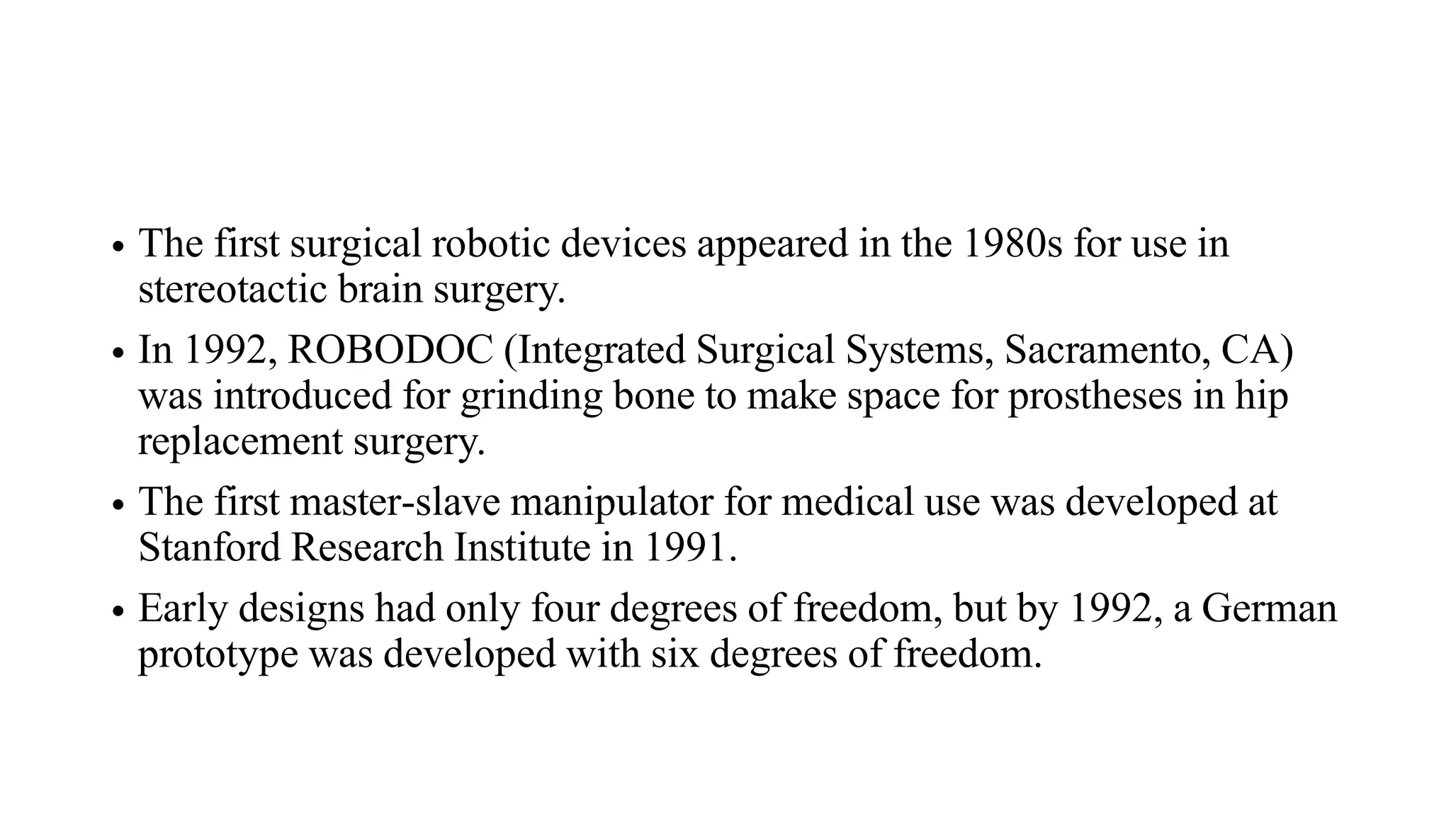 • The first surgical robotic devices appeared in the 1980s for use in
stereotactic brain surgery.
• In 1992, ROBODOC (Integrated Surgical Systems, Sacramento, CA)
was introduced for grinding bone to make space for prostheses in hip
replacement surgery.
• The first master-slave manipulator for medical use was developed at
Stanford Research Institute in 1991.
• Early designs had only four degrees of freedom, but by 1992, a German
prototype was developed with six degrees of freedom.
 