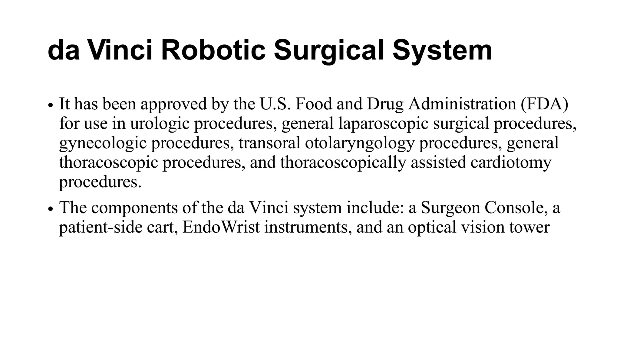 da Vinci Robotic Surgical System
• It has been approved by the U.S. Food and Drug Administration (FDA)
for use in urologic procedures, general laparoscopic surgical procedures,
gynecologic procedures, transoral otolaryngology procedures, general
thoracoscopic procedures, and thoracoscopically assisted cardiotomy
procedures.
• The components of the da Vinci system include: a Surgeon Console, a
patient-side cart, EndoWrist instruments, and an optical vision tower
 