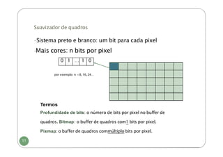 Suavizador de quadros
-Sistema preto e branco: um bit para cada pixel
-
Mais cores: n bits por pixel
0 1 … 1 0
por exemplo: n =8, 16, 24…
Termos
Profundidade de bits: o número de bits por pixel no buffer de
quadros. Bitmap: o buffer de quadros com1 bits por pixel.
Pixmap: o buffer de quadros commúltiplo bits por pixel.
11
 