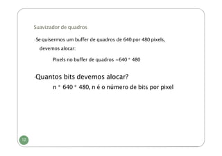 Suavizador de quadros
-Se quisermos um buffer de quadros de 640 por 480 pixels,
devemos alocar:
Pixels no buffer de quadros =640 * 480
-
Quantos bits devemos alocar?
n * 640 * 480, n é o número de bits por pixel
12
 