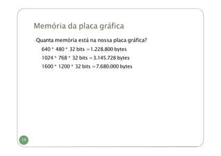 Memória da placa gráfica
-Quanta memória está na nossa placa gráfica?
-
640 * 480 * 32 bits =1.228.800 bytes
-
1024 * 768 * 32 bits =3.145.728 bytes
-
1600 * 1200 * 32 bits =7.680.000 bytes
14
 