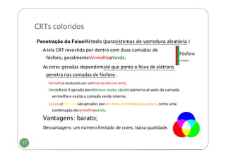 CRTs coloridos
-Penetração do FeixeMétodo (parasistemas de varredura aleatória )
Fósforo
camadas
-Atela CRT revestida por dentro com duas camadas de
fósforo, geralmenteVermelhoeVerde.
-Ascores geradas dependematé que ponto o feixe de elétrons
penetra nas camadas de fósforo .
-Vermelhoé produzido por umfeixe de elétrons lento;
-VerdeA cor é gerada porelétrons muito rápidospenetra através da camada
vermelha e excita a camada verde interna;
-LaranjaeAmarelosão gerados porum feixe intermediário acelera, como uma
combinação devermelhoeverde.
-
Vantagens: barato;
-Desvantagens: um número limitado de cores; baixa qualidade.
17
 