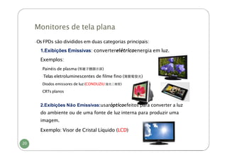 Monitores de tela plana
20
-Os FPDs são divididos em duas categorias principais:
1.Exibições Emissivas: converterelétricoenergia em luz.
Exemplos:
-
Painéis de plasma (等離⼦體顯⽰屏)
-Telas eletroluminescentes de filme fino (薄膜電發光)
-
Diodos emissores de luz (CONDUZIU:發光⼆極管)
-
CRTs planos
2.Exibições Não Emissivas:usarópticoefeitos para converter a luz
do ambiente ou de uma fonte de luz interna para produzir uma
imagem.
Exemplo: Visor de Cristal Líquido (LCD)
 