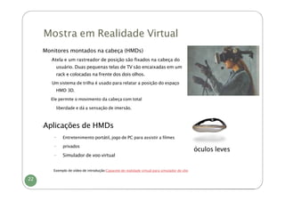 Mostra em Realidade Virtual
-
Monitores montados na cabeça (HMDs)
-Atela e um rastreador de posição são fixados na cabeça do
usuário. Duas pequenas telas de TV são encaixadas em um
rack e colocadas na frente dos dois olhos.
-Um sistema de trilha é usado para relatar a posição do espaço
HMD 3D.
-
Ele permite o movimento da cabeça com total
liberdade e dá a sensação de imersão.
-
Aplicações de HMDs
- Entretenimento portátil, jogo de PC para assistir a filmes
- privados
- Simulador de voo virtual
óculos leves
Exemplo de vídeo de introdução:Capacete de realidade virtual para simulador de vôo
22
 