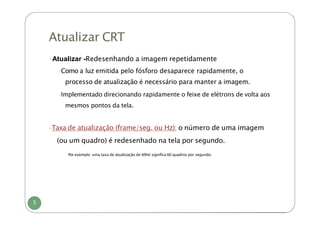 Atualizar CRT
5
-Atualizar -Redesenhando a imagem repetidamente
-Como a luz emitida pelo fósforo desaparece rapidamente, o
processo de atualização é necessário para manter a imagem.
-Implementado direcionando rapidamente o feixe de elétrons de volta aos
mesmos pontos da tela.
-Taxa de atualização (frame/seg. ou Hz): o número de uma imagem
(ou um quadro) é redesenhado na tela por segundo.
-Por exemplo: uma taxa de atualização de 60Hz significa 60 quadros por segundo.
 