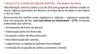 • 16/12/1773: A FESTA DO CHÁ EM BOSTON – The Boston Tea Party
Manifestação colonial contra a Lei do Chá (um grupo de colonos invade os
navios ingleses aportados em Boston, principal porto da época e derrubam
o chá no mar)
Acirramento do conflito entre Inglaterra e colônias – Inglaterra responde
com um conjunto de leis: Leis Coercitivas ou Intoleráveis - 1774, limitando
a liberdade das colônias.
– Fechamento do Porto de Boston
– Indenização pelo chá destruído
– Ocupação militar de Massachusetts
– Desmilitarização dos colonos.
– Julgamentos na Inglaterra (extraterritorialidade)
– Limitação da ocupação da colônia (noroeste e litoral)
 