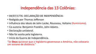 Independência das 13 Colônias:
• 04/07/1776: DECLARAÇÃO DE INDEPENDÊNCIA:
• Redigida por Thomas Jefferson
• Influência dos ideais de John Locke, Rousseau, Voltaire (Iluminismo).
• Co-autoria: Benjamin Franklin, John Adams.
• Declaração unilateral.
• Não foi aceita pela Inglaterra.
• Início da Guerra de Independência.
“Se Deus quisesse que a Inglaterra governasse a América, não colocaria
um oceano de distância.”
 