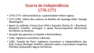 Guerra de Independência
1776-1771
• 1776-1777: vitória britânicas: superioridade militar inglesa.
• 1777-1781: vitória dos colonos na Batalha de Saratoga (líder: George
Washington).
• Apoio às colônias: França (Luís XVI) e Espanha (Carlos III – Bourbon).
Benjamin Franklin: consegue o apoio franco-espanhol oferecendo
territórios na América.
• Atuação dos generais La Fayette e Rochambeau.
• 1781: Inglaterra reconhece a derrota.
• 1783: Tratado de Paris: Inglaterra reconhece a independência dos
EUA; França (Senegal, Antilhas, domínio sobre a Louisiana) e Espanha
(Flórida) conquistam alguns territórios.
 