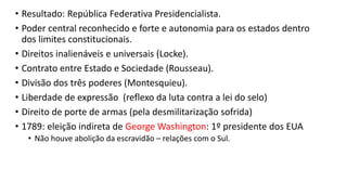 • Resultado: República Federativa Presidencialista.
• Poder central reconhecido e forte e autonomia para os estados dentro
dos limites constitucionais.
• Direitos inalienáveis e universais (Locke).
• Contrato entre Estado e Sociedade (Rousseau).
• Divisão dos três poderes (Montesquieu).
• Liberdade de expressão (reflexo da luta contra a lei do selo)
• Direito de porte de armas (pela desmilitarização sofrida)
• 1789: eleição indireta de George Washington: 1º presidente dos EUA
• Não houve abolição da escravidão – relações com o Sul.
 