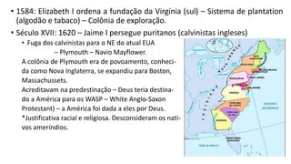 • 1584: Elizabeth I ordena a fundação da Virgínia (sul) – Sistema de plantation
(algodão e tabaco) – Colônia de exploração.
• Século XVII: 1620 – Jaime I persegue puritanos (calvinistas ingleses)
• Fuga dos calvinistas para o NE do atual EUA
– Plymouth – Navio Mayflower.
A colônia de Plymouth era de povoamento, conheci-
da como Nova Inglaterra, se expandiu para Boston,
Massachussets.
Acreditavam na predestinação – Deus teria destina-
do a América para os WASP – White Anglo-Saxon
Protestant) – a América foi dada a eles por Deus.
*Justificativa racial e religiosa. Desconsideram os nati-
vos ameríndios.
 