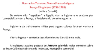 Guerra dos 7 anos ou Guerra Franco-Indígena
França X Inglaterra (1756-1763)
(Índia e Canadá)
Os colono não “respeitam” a ligação com a Inglaterra e acabam por
comercializar com a França, a fortalecendo durante a guerra.
Inglaterra da treinamento militar para alguns colonos lutarem contra a
França.
Vitória Inglesa – aumenta seus domínios no Canadá e na Índia.
A Inglaterra assume postura de Arrocho colonial: maior controle sobre
as Treze Colônias: cobrança de impostos, monopólio comercial.
 