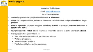 Supervisor: Griffin Kenga
Email: kenga@kcau.ac.ke
Tel: +254-724584694
• Generally, system based projects will consist of 10 milestones.
• Scope: For this presentation, I will focus on the first two milestones: The project idea and project
proposal
• What is a project? An undertaking that is carefully planned to achieve a particular aim within a
specific time frame.
• Your project will be system based. This means you will be required to come up with an artefact.
• In this presentation you will learn to:
• Structure system project topic, problem and solution
• Write up project idea
• Write up project proposal
• Pitfalls to avoid when writing a proposal.
Project proposal
11/7/2022 Griffin Kenga
 