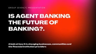 IS AGENT BANKING
THE FUTURE OF
BANKING?.
G R O U P S E V E N ( 7 ) P R E S S E N T A T I O N
A look at how it is changing businesses, communities and
the financial institution providers
 