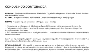 CONDUZINDO DORTORÁCICA
MORFINA ▸ Diminui a absorção das medicações orais ▸ Opção seria a Meperidina ▸ Na prática, usamos em casos
sem resposta com nitrato
OXIGÊNIO ▸ Hiperóxia aumenta mortalidade ▸ Ofertar somente se saturação menor que 90%
NITRATO ▸ Isordil 5 mg, um comprimido sublingual a cada 5 minutos
▸ Nitroglicerina, 10 ml + 240 ml de SG 5%, correr EV em BIC, iniciar a 2 ml/h e tatear de acordo com a dor
▸Pacientes sem melhora da dor com o uso de nitrato, mesmo que em doses altas, deve-se prosseguir com
angioplastia em até duas horas
▸ Fora controle dos sintomas, não há indicação do nitrato - Cuidado em usuários de sildenafil ou suspeita de infarto
de ventrículo direito
AAS ▸ 300 mg, mastigados, agora! ▸ 100 mg, via oral, nos dias seguintes ▸Todos os pacientes devem receber ▸ A
única contraindicação seria reação anafilática grave prévia
BETABLOQUEADOR ▸ Metroprolol, 25 a 100 mg, via oral, uma vez ao dia (comprimidos de 25, 50 e 100 mg) ▸
Propranolol, 10 a 80 mg, via oral, de 8/8 horas (comprimidos de 10, 40 e 80 mg) ▸ Buscar alvo de frequência cardíaca
em torno de 60 bpm ▸ Cuidado em pacientes já hipotensos, > 70 anos, asmáticos, pacientes com frequência já baixa
 