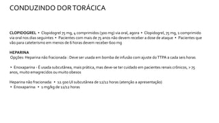 CLOPIDOGREL ▸ Clopidogrel 75 mg, 4 comprimidos (300 mg) via oral, agora ▸ Clopidogrel, 75 mg, 1 comprimido
via oral nos dias seguintes ▸ Pacientes com mais de 75 anos não devem receber a dose de ataque ▸ Pacientes que
vão para cateterismo em menos de 6 horas devem receber 600 mg
HEPARINA
Opções: Heparina não fracionada : Deve ser usada em bomba de infusão com ajuste doTTPA a cada seis horas
▸ Enoxaparina - É usada subcutânea, mais prática, mas deve-se ter cuidado em pacientes renais crônicos, > 75
anos, muito emagrecidos ou muito obesos
Heparina não fracionada: ▸ 12.500 UI subcutânea de 12/12 horas (atenção a apresentação)
▸ Enoxaparina: ▸ 1 mg/kg de 12/12 horas
CONDUZINDO DORTORÁCICA
 