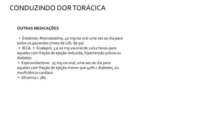 OUTRAS MEDICAÇÕES
▸ Estatinas: Atorvastatina, 40 mg via oral uma vez ao dia para
todos os pacientes (meta de LDL de 50)
▸ IECA: ▸ Enalapril, 5 a 20 mg via oral de 12/12 horas para
aqueles com fração de ejeção reduzida, hipertensão prévia ou
diabetes
▸ Espironolactona: 25 mg via oral, uma vez ao dia para
aqueles com fração de ejeção menor que 40% + diabetes, ou
insuficiência cardíaca
▸ Glicemia < 180
CONDUZINDO DORTORÁCICA
 