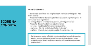 SCORE NA
CONDUTA
USANDO OS SCORES
▸ Baixo risco - considerar alta hospitalar com avaliação cardiológica o mais
breve possível
▸ Risco intermediário - Estratificação não invasiva com angiotomografia de
coronárias, teste ergométrico
ou cintilografia (não havendo no seu serviço, estratégia invasiva)
▸ Risco alto - Estratificação invasiva (cateterismo)
▸ < 2 horas - instabilidade hemodinâmica ou elétrica
▸ < 24 horas - Dor mal controlada, infartos “extensos”
▸ < 72 horas - Paciente com dor controlada, eletro normal e etc
Pacientes com angina refratária e/ou instabilidade hemodinâmica e/ou
elétrica (sem comorbidades graves ou contraindicações para esses
procedimentos) devem ser levados ao laboratório de hemodinâmica o
quanto antes....
 