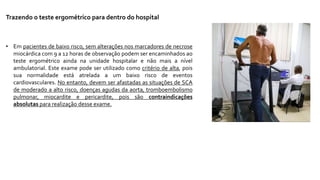 Trazendo o teste ergométrico para dentro do hospital
• Em pacientes de baixo risco, sem alterações nos marcadores de necrose
miocárdica com 9 a 12 horas de observação podem ser encaminhados ao
teste ergométrico ainda na unidade hospitalar e não mais a nível
ambulatorial. Este exame pode ser utilizado como critério de alta, pois
sua normalidade está atrelada a um baixo risco de eventos
cardiovasculares. No entanto, devem ser afastadas as situações de SCA
de moderado a alto risco, doenças agudas da aorta, tromboembolismo
pulmonar, miocardite e pericardite, pois são contraindicações
absolutas para realização desse exame.
 