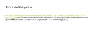 Referências Bibliográficas
https://abccardiol.org/wp-content/uploads/articles_xml/0066-782X-abc-117-01-0181/0066-782X-abc-117-01-
0181.x44344.pdf - Nicolau et al. Diretrizes da Sociedade Brasileira de Cardiologia sobre Angina Instável e Infarto
Agudo do Miocárdio sem Supradesnível do Segmento ST – 2021 ACESSO 29/03/2023
 