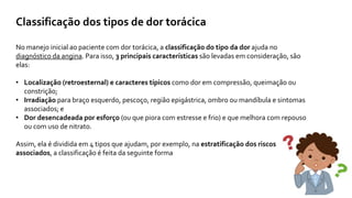 Classificação dos tipos de dor torácica
No manejo inicial ao paciente com dor torácica, a classificação do tipo da dor ajuda no
diagnóstico da angina. Para isso, 3 principais características são levadas em consideração, são
elas:
• Localização (retroesternal) e caracteres típicos como dor em compressão, queimação ou
constrição;
• Irradiação para braço esquerdo, pescoço, região epigástrica, ombro ou mandíbula e sintomas
associados; e
• Dor desencadeada por esforço (ou que piora com estresse e frio) e que melhora com repouso
ou com uso de nitrato.
Assim, ela é dividida em 4 tipos que ajudam, por exemplo, na estratificação dos riscos
associados, a classificação é feita da seguinte forma
 